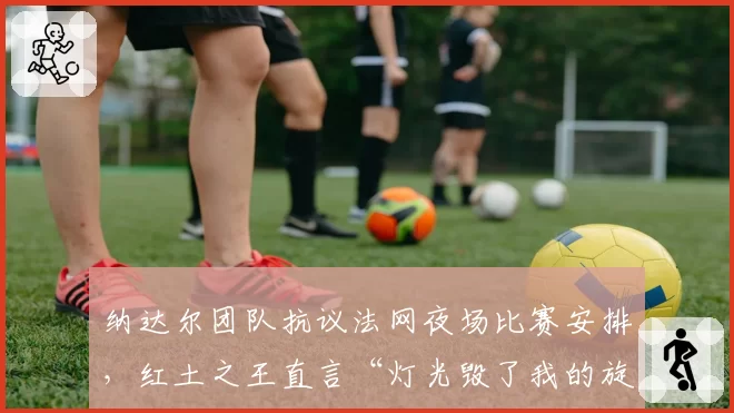 纳达尔团队抗议法网夜场比赛安排,红土之王直言“灯光毁了我的旋转”?