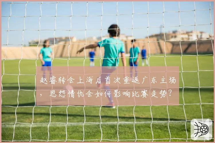 赵睿转会上海后首次重返广东主场，恩怨情仇会如何影响比赛走势？