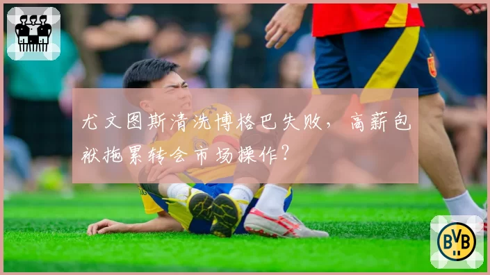 尤文图斯清洗博格巴失败，高薪包袱拖累转会市场操作？
